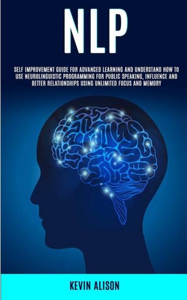 Nlp: Self Improvement Guide for Advanced Learning and Understand How to Use Neurolinguistic Programming for Public Speaking Influence And Better Relationships Using Unlimited Focus and Memory
