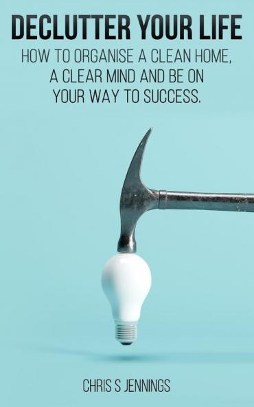 Declutter your life: How to organise a clean home a clear mind and be on your way to success