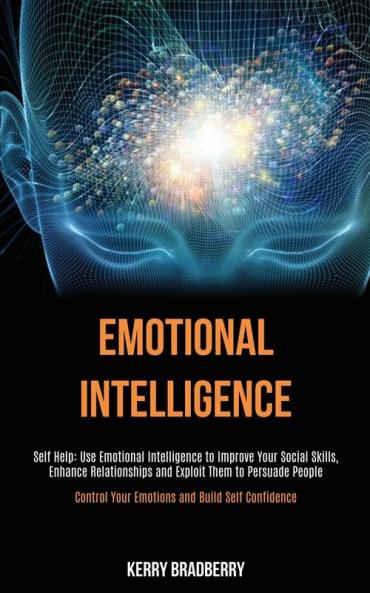Self Help: Emotional Intelligence: Use Emotional Intelligence to Improve Your Social Skills Enhance Relationships and Exploit Them to Persuade People (Control Your Emotions and Build Self Confidence)