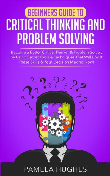 Beginners Guide to Critical Thinking and Problem Solving: Become a Better Critical Thinker & Problem Solver by Using Secret Tools & Techniques That Will Boost These Skills & Your Decision Making Now!