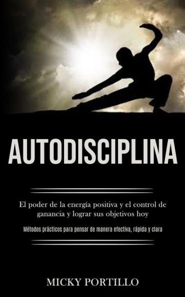 Autodisciplina: El poder de la energia positiva y el control de ganancia y lograr sus objetivos hoy (Metodos practicos para pensar de manera efectiva ... pensar de manera efectiva rápida y clara)
