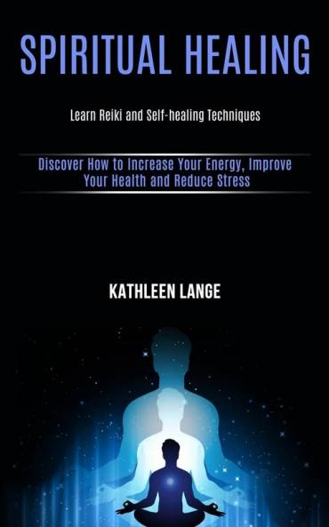 Spiritual Healing: Learn Reiki and Self-healing Techniques (Discover How to Increase Your Energy Improve Your Health and Reduce Stress)