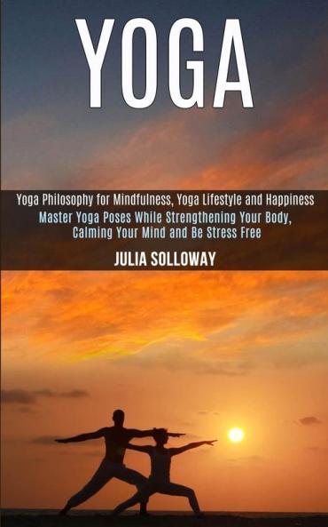 Yoga: Master Yoga Poses While Strengthening Your Body Calming Your Mind and Be Stress Free (Yoga Philosophy for Mindfulness Yoga Lifestyle and Happiness)