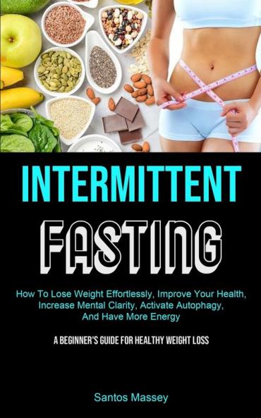 Intermittent Fasting: How To Lose Weight Effortlessly Improve Your Health Increase Mental Clarity Activate Autophagy And Have More Energy (A Beginner's Guide For Healthy Weight Loss)