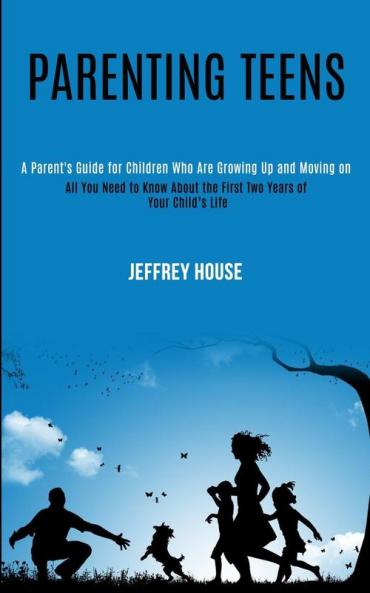 Parenting Teens: A Parent's Guide for Children Who Are Growing Up and Moving on (All You Need to Know About the First Two Years of Your Child's Life)