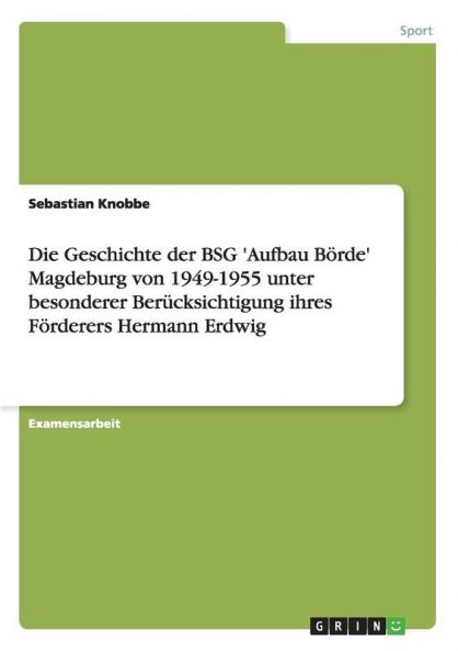 Die Geschichte der BSG 'Aufbau Börde' Magdeburg von 1949-1955 unter besonderer Berücksichtigung ihres Förderers Hermann Erdwig