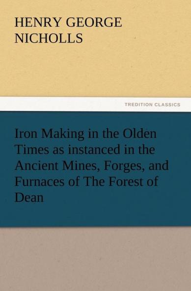 Iron Making in the Olden Times as Instanced in the Ancient Mines Forges and Furnaces of the Forest of Dean