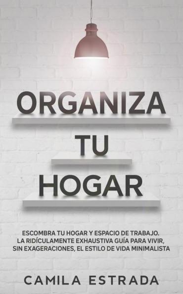 Organiza tu hogar: Escombra tu hogar y espacio de trabajo. La ridículamente exhaustiva guía para vivir sin exageraciones el estilo de vida minimalista