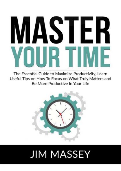 Master Your Time: The Essential Guide to Maximize Productivity Learn Useful Tips on How To Focus on What Truly Matters and Be More Productive In Your Life