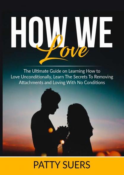 How We Love: The Ultimate Guide on Learning How to Love Unconditionally Learn The Secrets To Removing Attachments and Loving With No Conditions