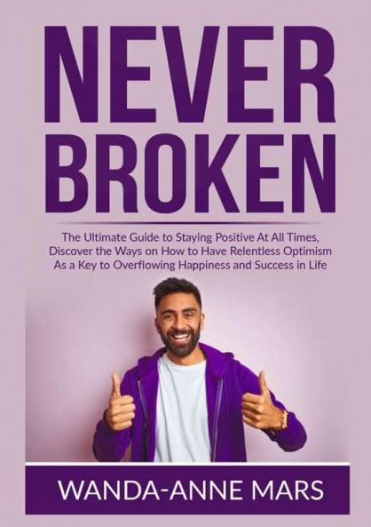 Never Broken: The Ultimate Guide to Staying Positive At All Times Discover the Ways on How to Have Relentless Optimism As a Key to Overflowing Happiness and Success in Life