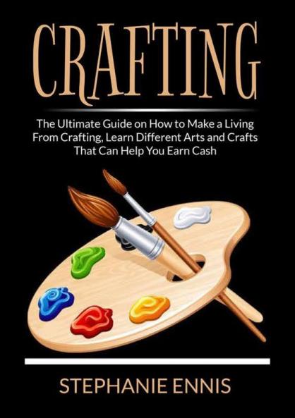 Crafting: The Ultimate Guide on How to Make a Living From Crafting Learn Different Arts and Crafts That Can Help You Earn Cash