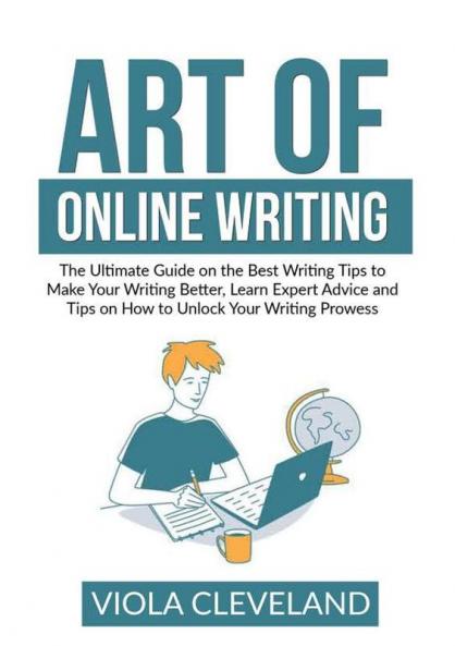 Art of Online Writing: The Ultimate Guide on the Best Writing Tips to Make Your Writing Better Learn Expert Advice and Tips on How to Unlock Your Writing Prowess