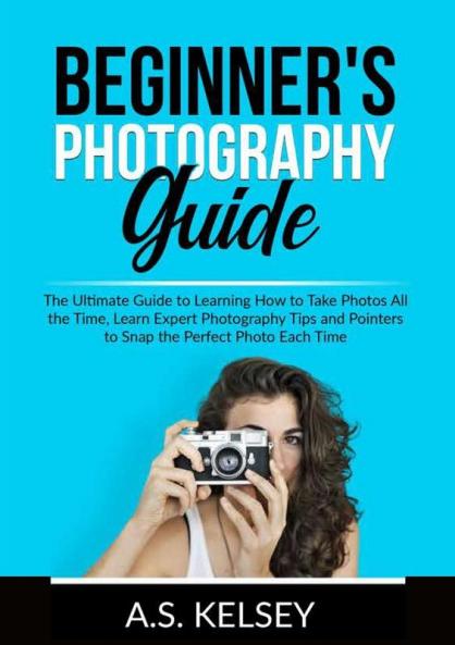 Beginner's Photography Guide: The Ultimate Guide to Learning How to Take Photos All the Time Learn Expert Photography Tips and Pointers to Snap the Perfect Photo Each Time
