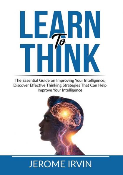 Learn to Think: The Essential Guide on Improving Your Intelligence Discover Effective Thinking Strategies That Can Help Improve Your Intelligence