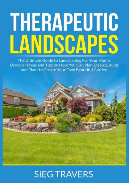 Therapeutic Landscapes: The Ultimate Guide to Landscaping For Your Home Discover Ideas and Tips on How You Can Plan Design Build and Plant to Create Your Own Beautiful Garden