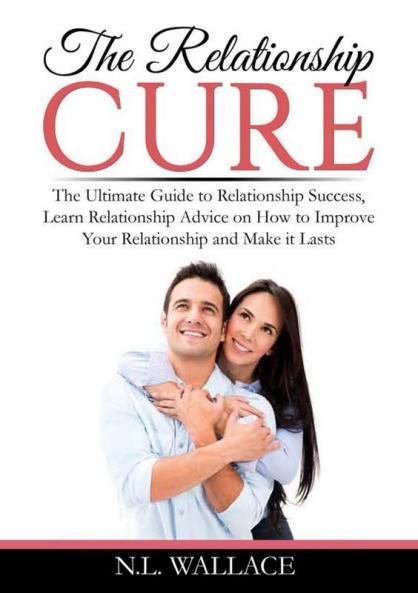 The Relationship Cure: The Ultimate Guide to Relationship Success Learn Relationship Advice on How to Improve Your Relationship and Make it Lasts