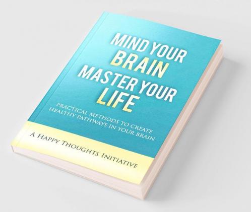 Mind Your Brain Master Your Life - Practical Methods To Create Healthy Pathways In Your Brain