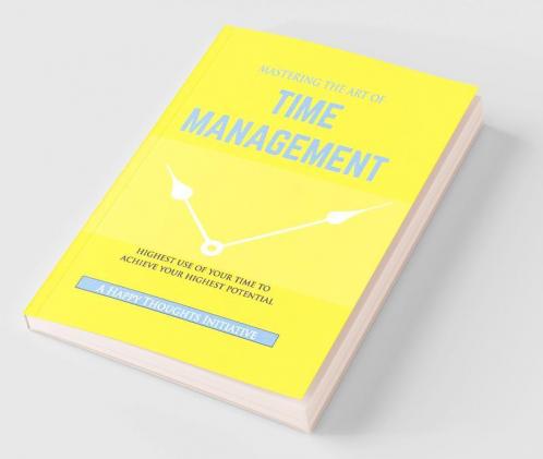 MASTERING THE ART OF TIME MANAGEMENT - Highest Use of Your Time To Achieve Your Highest Potential