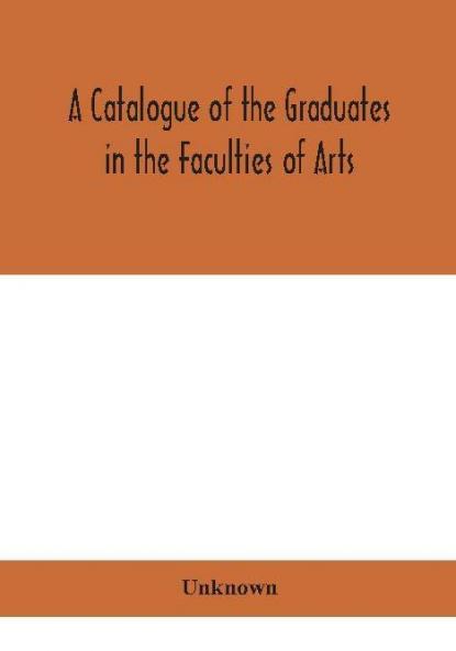 A Catalogue of the Graduates in the Faculties of Arts Divinity and Law Of the University of Edinburgh Since Its Foundation