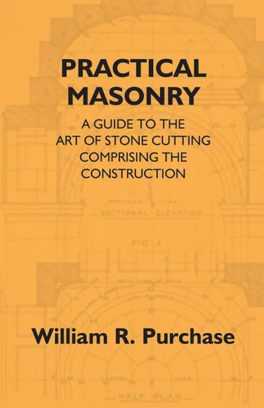 Practical Masonry: A Guide To The Art Of Stone Cutting Comprising The Construction And Working Of Stairs Circular Work Arches Niches Domes Pendentives Vaults Tracery Windows Etc. To Which Are Added Supplements Relating To Masonry Estimating And Qu