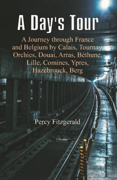 A Day's Tour : A Journey through France and Belgium by Calais Tournay Orchies Douai Arras Béthune Lille Comines Ypres Hazebrouck Berg