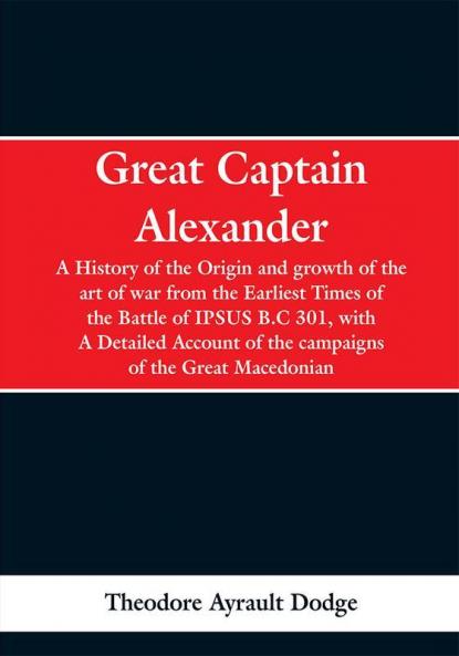 Great Captain Alexander: A History of the Origin and growth of the art ot war from the Earliest Times of the Battle of IPSUS B.C 301 with A Detailed Account of the campaigns of the Great Macedonian