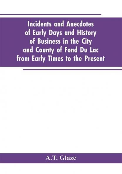 Incidents and Anecdotes of Early Days and History of Business in the City and County of Fond Du Lac from Early Times to the Present