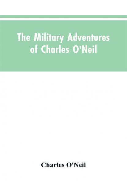 The Military Adventures of Charles O'Neil Who Was a Soldier in the Army of Lord Wellington During the Memorable Peninsular War and the Continental Campaigns from 1811 to 1815