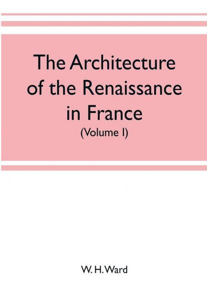 The architecture of the renaissance in France a history of the evolution of the arts of building decoration and garden design under classical influence from 1495 to 1830 (Volume I)