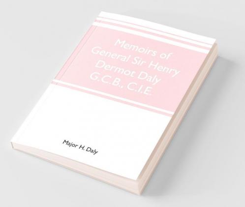 Memoirs Of General Sir Henry Dermot Daly G.C.B. C.I.E. Sometime Commander Of Central India Horse Political Assistant For Western Malwa