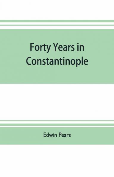 Forty Years In Constantinople; The Recollections Of Sir Edwin Pears 1873-1915 With 16 Illustrations