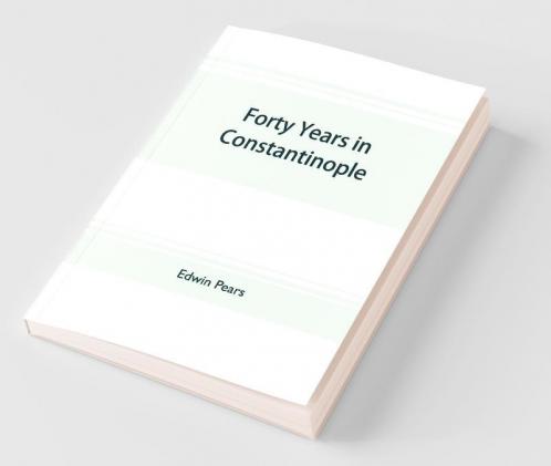 Forty Years In Constantinople; The Recollections Of Sir Edwin Pears 1873-1915 With 16 Illustrations