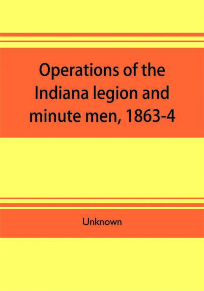 Operations of the Indiana legion and minute men 1863-4. Documents presented to the General assembly with the governor's message January 6 1865