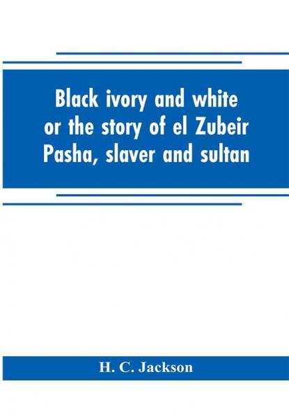 Black ivory and white or the story of el Zubeir Pasha slaver and sultan