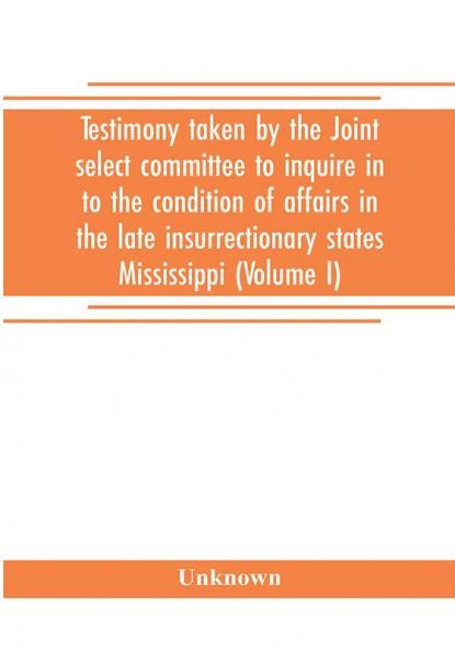 Testimony taken by the Joint select committee to inquire in to the condition of affairs in the late insurrectionary states Mississippi (Volume I)