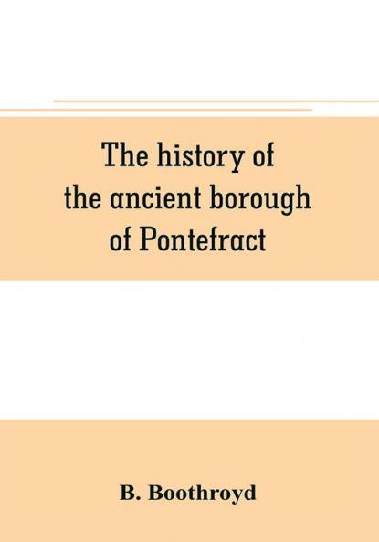 The history of the ancient borough of Pontefract containing an interesting account of its castle and the three different sieges it sustained during the civil war with notes and pedigrees of some of the most distinguished royalists and parliamentarian