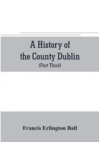 A history of the County Dublin; the people parishes and antiquities from the earliest times to the close of the eighteenth century Part Third Being a History of that Portion of the County Comprised within the Parishes Tallaght Cruagh Whiteghurch Kilgo