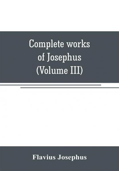 Complete works of Josephus. Antiquities of the Jews; The wars of the Jews against Apion etc (Volume III)