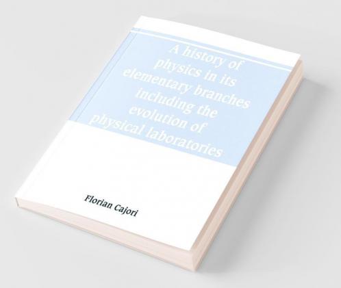 A History Of Physics In Its Elementary Branches Including The Evolution Of Physical Laboratories