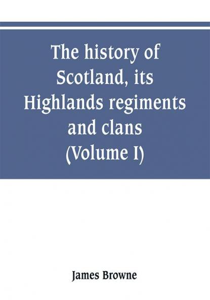 The history of Scotland its Highlands regiments and clans (Volume I)