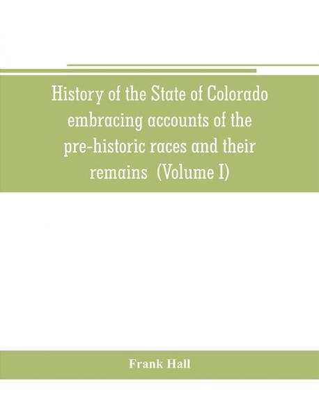 History of the State of Colorado embracing accounts of the pre-historic races and their remains: the earliest Spanish French and American ... the commerce of the prairies the first Ame