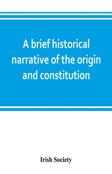 A brief historical narrative of the origin and constitution of The society of the governor and assistants London of the new plantation in Ulster within the realm of Ireland