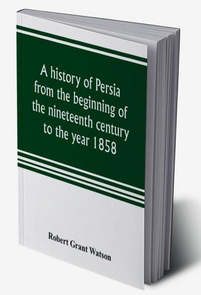 A history of Persia from the beginning of the nineteenth century to the year 1858 with a review of the principal events that led to the establishment of the Kajar dynasty