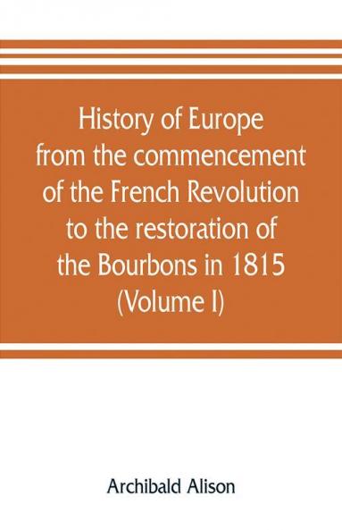 History of Europe from the commencement of the French Revolution to the restoration of the Bourbons in 1815 (Volume I)