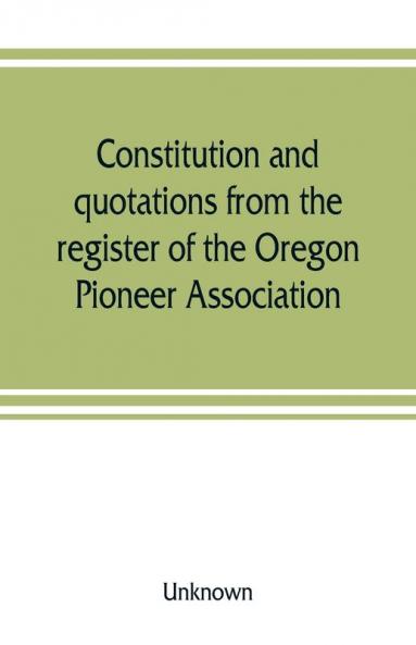 Constitution and quotations from the register of the Oregon Pioneer Association together with the annual address of S.F. Chadwick remarks of L.F. Grover at re-union June 1874 other matters of interest