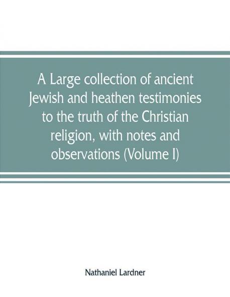 A large collection of ancient Jewish and heathen testimonies to the truth of the Christian religion with notes and observations (Volume I)