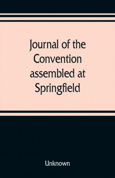 Journal of the Convention assembled at Springfield June 7 1847 in pursuance of an act of the General Assembly of the State of Illinois entitled an act to provide for the call of a convention approved February 20 1847 for the purpose of altering