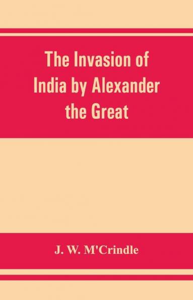 The Invasion Of India By Alexander The Great As Described By Arrian Q. Curtius Diodoros Plutarch And Justin