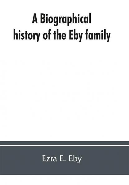 A biographical history of the Eby family being a history of their movements in Europe during the reformation and of their early settlement in America; as also much other unpublished historical information belonging to the family